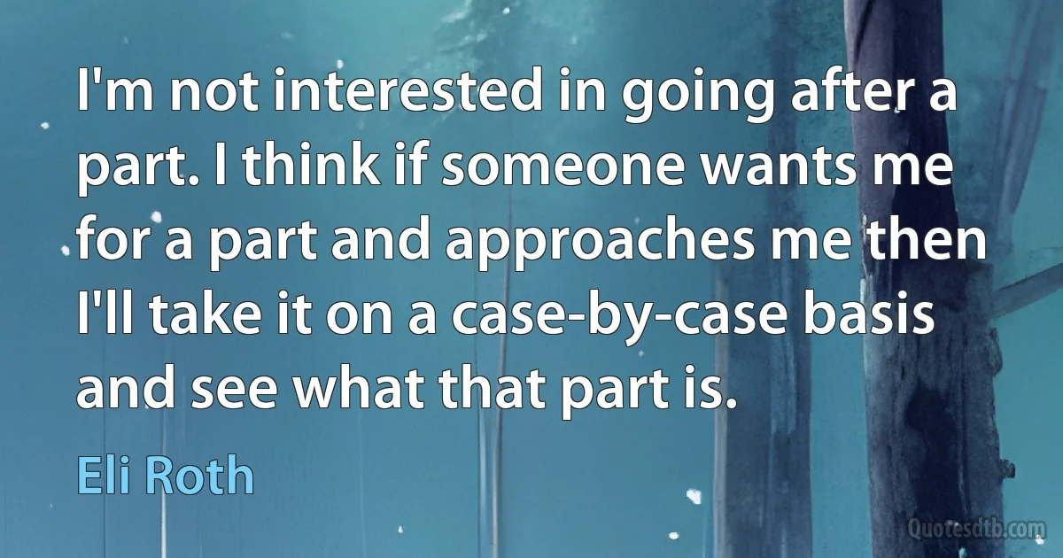 I'm not interested in going after a part. I think if someone wants me for a part and approaches me then I'll take it on a case-by-case basis and see what that part is. (Eli Roth)