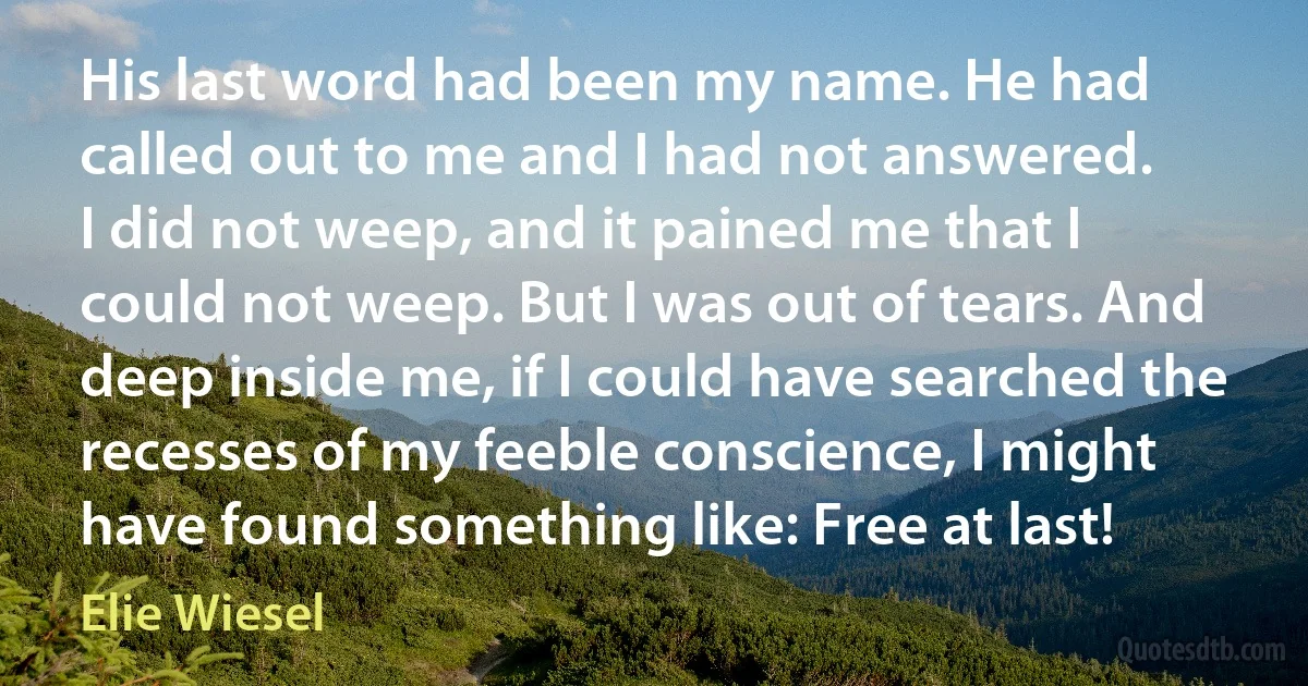 His last word had been my name. He had called out to me and I had not answered.
I did not weep, and it pained me that I could not weep. But I was out of tears. And deep inside me, if I could have searched the recesses of my feeble conscience, I might have found something like: Free at last! (Elie Wiesel)