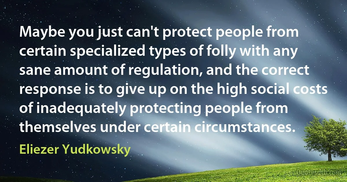 Maybe you just can't protect people from certain specialized types of folly with any sane amount of regulation, and the correct response is to give up on the high social costs of inadequately protecting people from themselves under certain circumstances. (Eliezer Yudkowsky)