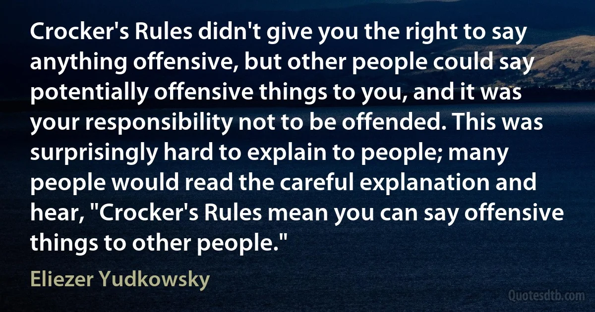 Crocker's Rules didn't give you the right to say anything offensive, but other people could say potentially offensive things to you, and it was your responsibility not to be offended. This was surprisingly hard to explain to people; many people would read the careful explanation and hear, "Crocker's Rules mean you can say offensive things to other people." (Eliezer Yudkowsky)