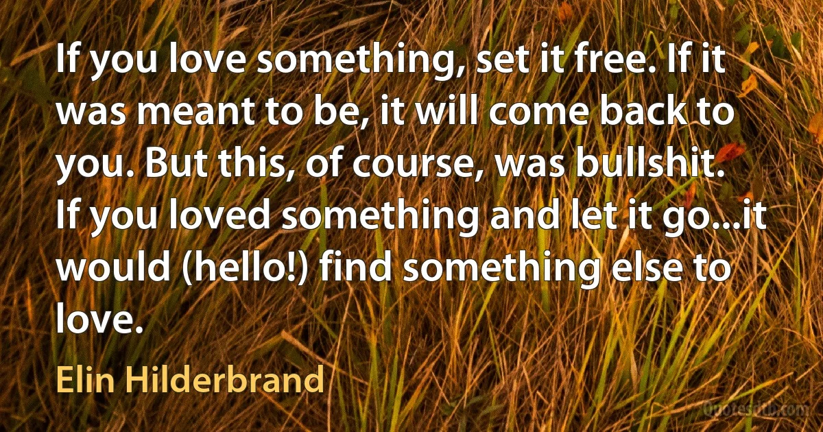 If you love something, set it free. If it was meant to be, it will come back to you. But this, of course, was bullshit. If you loved something and let it go...it would (hello!) find something else to love. (Elin Hilderbrand)