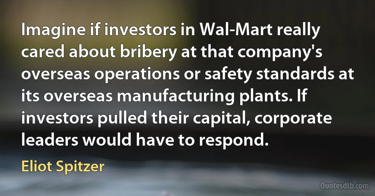 Imagine if investors in Wal-Mart really cared about bribery at that company's overseas operations or safety standards at its overseas manufacturing plants. If investors pulled their capital, corporate leaders would have to respond. (Eliot Spitzer)