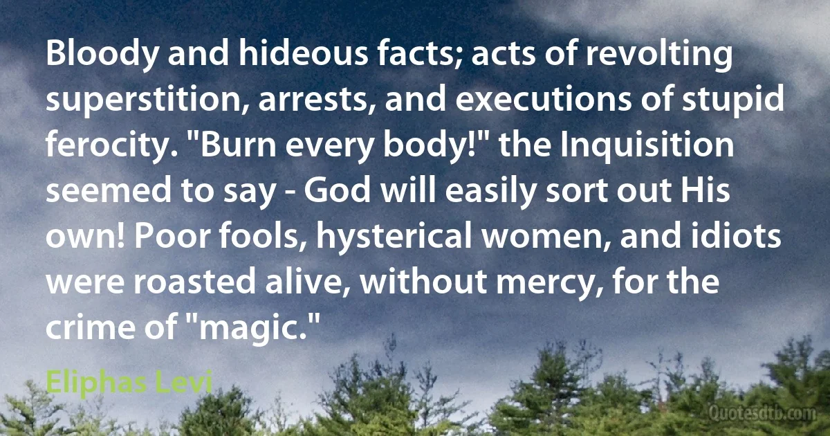 Bloody and hideous facts; acts of revolting superstition, arrests, and executions of stupid ferocity. "Burn every body!" the Inquisition seemed to say - God will easily sort out His own! Poor fools, hysterical women, and idiots were roasted alive, without mercy, for the crime of "magic." (Eliphas Levi)