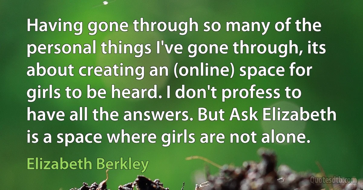 Having gone through so many of the personal things I've gone through, its about creating an (online) space for girls to be heard. I don't profess to have all the answers. But Ask Elizabeth is a space where girls are not alone. (Elizabeth Berkley)