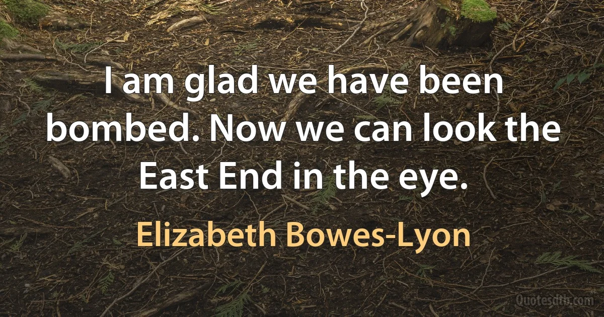 I am glad we have been bombed. Now we can look the East End in the eye. (Elizabeth Bowes-Lyon)