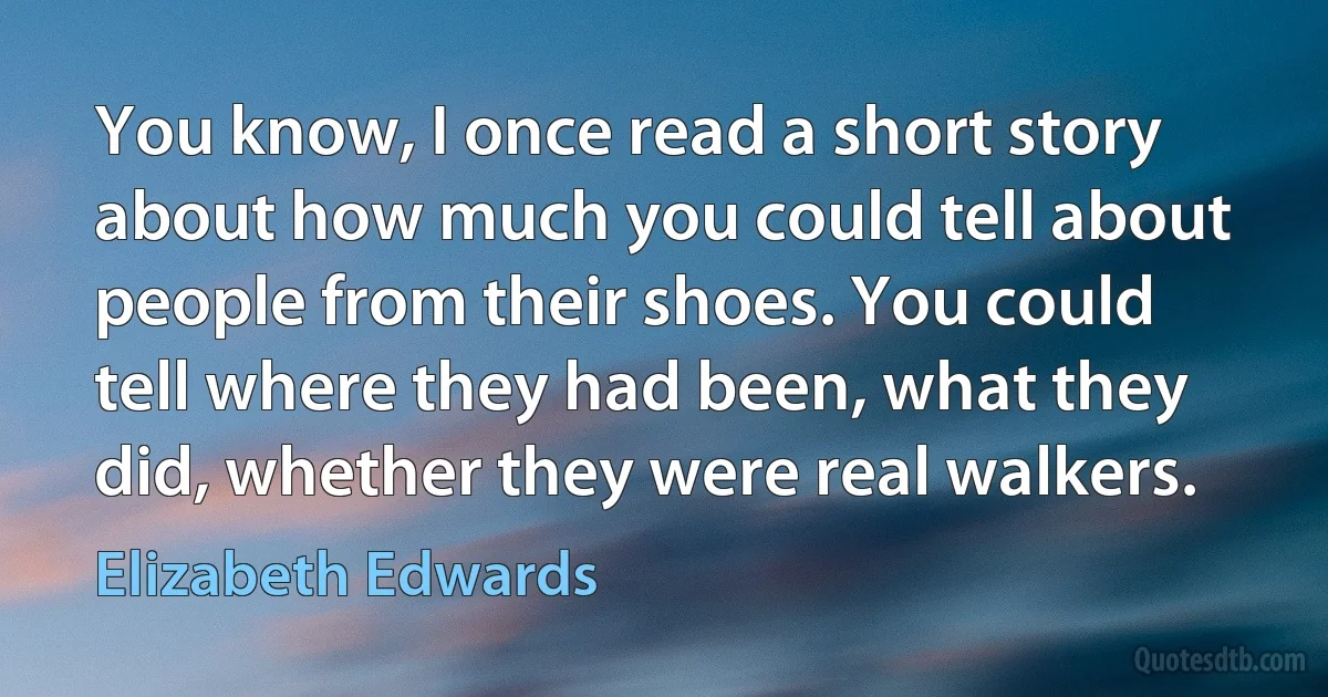 You know, I once read a short story about how much you could tell about people from their shoes. You could tell where they had been, what they did, whether they were real walkers. (Elizabeth Edwards)