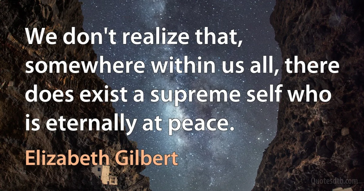 We don't realize that, somewhere within us all, there does exist a supreme self who is eternally at peace. (Elizabeth Gilbert)