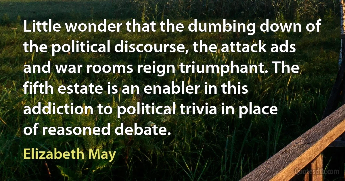 Little wonder that the dumbing down of the political discourse, the attack ads and war rooms reign triumphant. The fifth estate is an enabler in this addiction to political trivia in place of reasoned debate. (Elizabeth May)