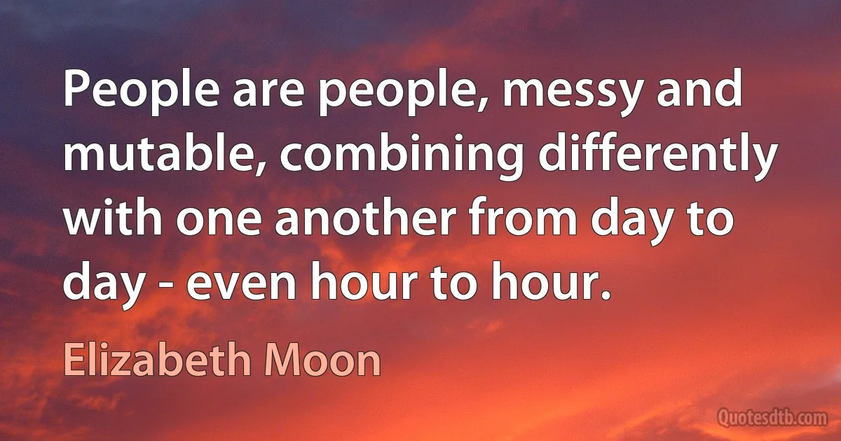 People are people, messy and mutable, combining differently with one another from day to day - even hour to hour. (Elizabeth Moon)