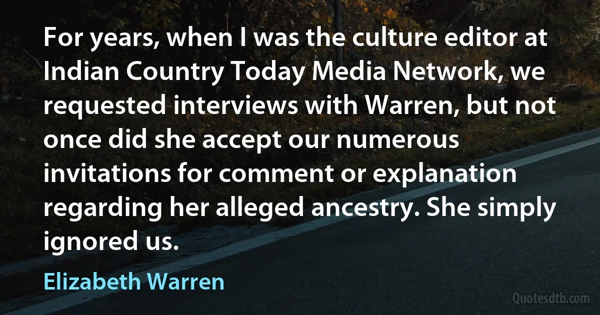 For years, when I was the culture editor at Indian Country Today Media Network, we requested interviews with Warren, but not once did she accept our numerous invitations for comment or explanation regarding her alleged ancestry. She simply ignored us. (Elizabeth Warren)