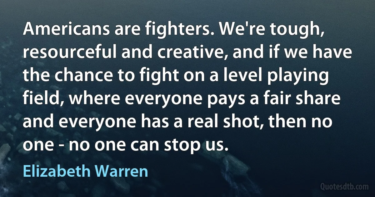 Americans are fighters. We're tough, resourceful and creative, and if we have the chance to fight on a level playing field, where everyone pays a fair share and everyone has a real shot, then no one - no one can stop us. (Elizabeth Warren)