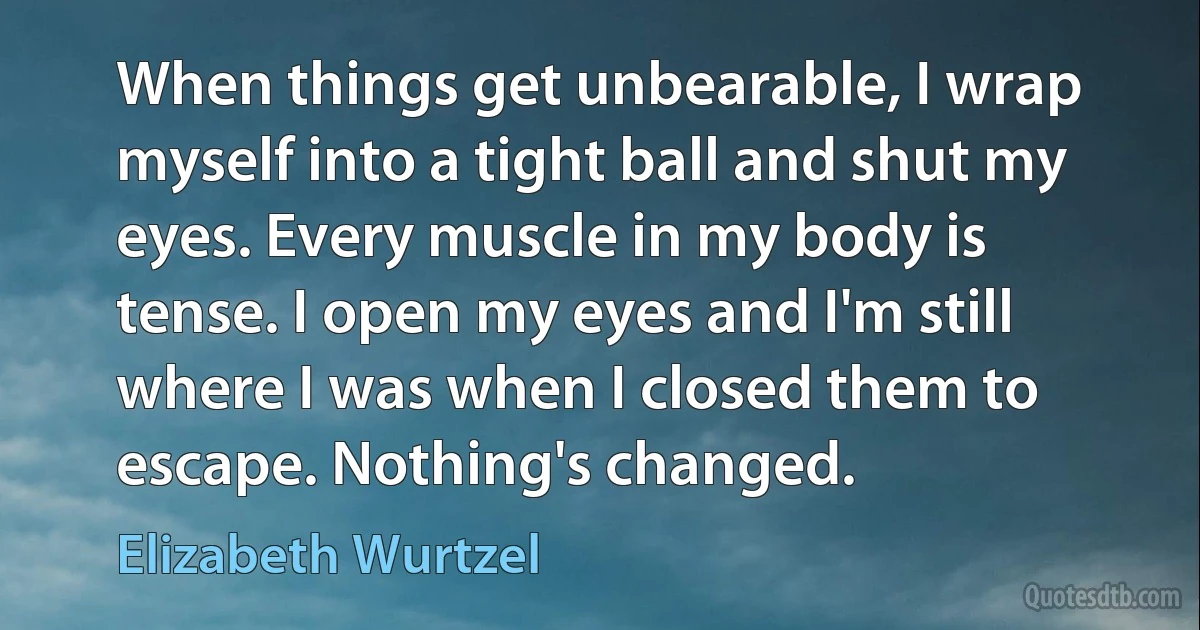 When things get unbearable, I wrap myself into a tight ball and shut my eyes. Every muscle in my body is tense. I open my eyes and I'm still where I was when I closed them to escape. Nothing's changed. (Elizabeth Wurtzel)