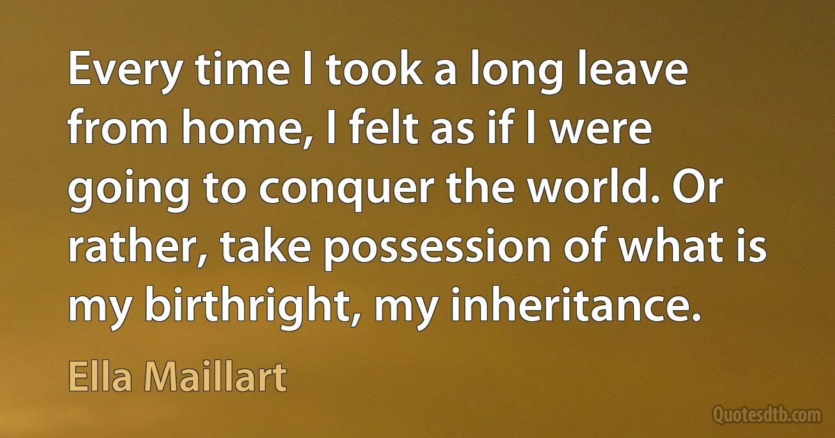 Every time I took a long leave from home, I felt as if I were going to conquer the world. Or rather, take possession of what is my birthright, my inheritance. (Ella Maillart)