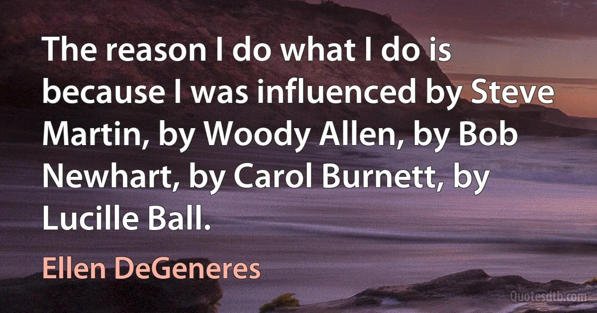 The reason I do what I do is because I was influenced by Steve Martin, by Woody Allen, by Bob Newhart, by Carol Burnett, by Lucille Ball. (Ellen DeGeneres)