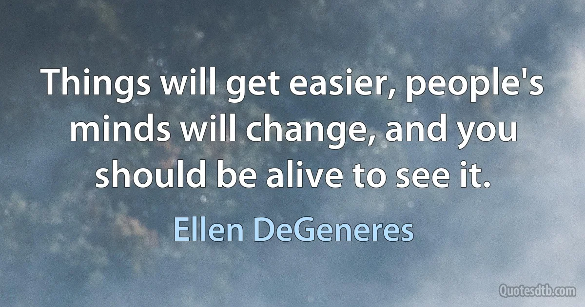 Things will get easier, people's minds will change, and you should be alive to see it. (Ellen DeGeneres)