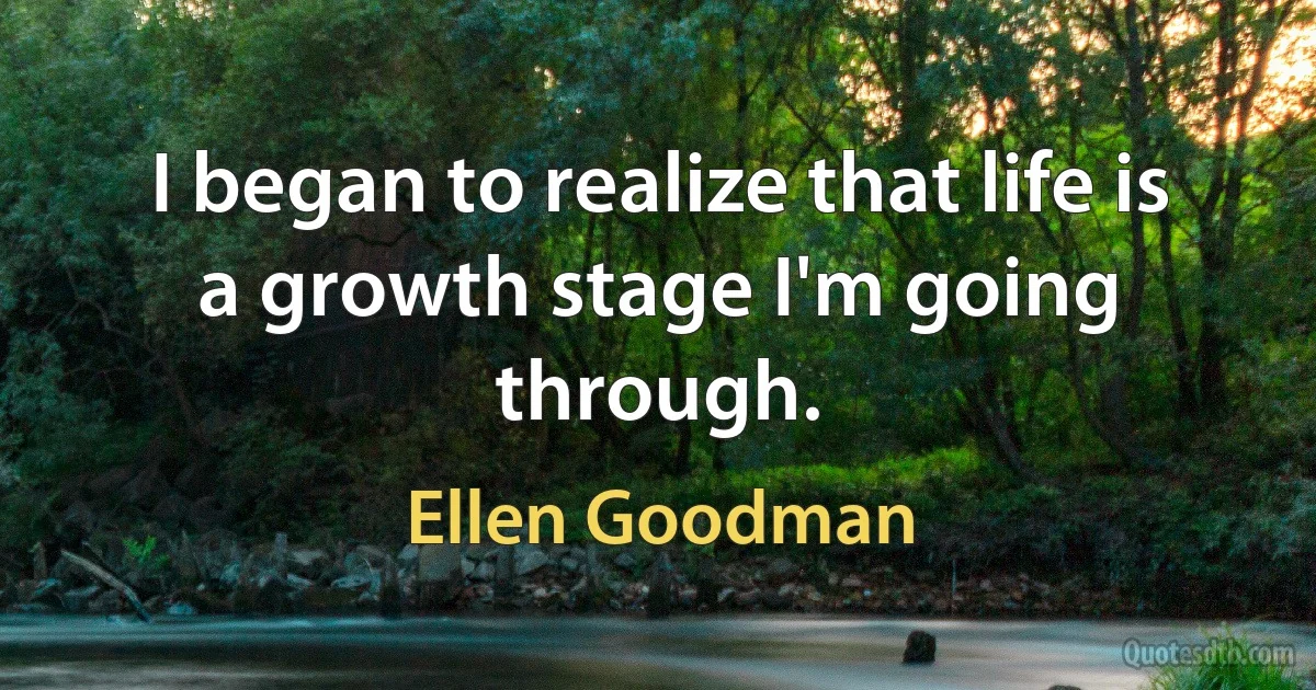 I began to realize that life is a growth stage I'm going through. (Ellen Goodman)