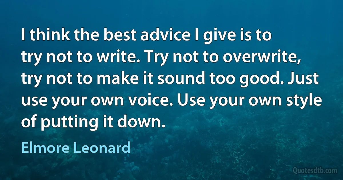 I think the best advice I give is to try not to write. Try not to overwrite, try not to make it sound too good. Just use your own voice. Use your own style of putting it down. (Elmore Leonard)