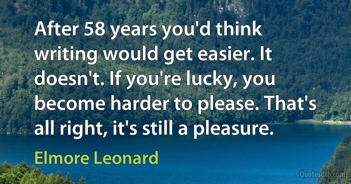 After 58 years you'd think writing would get easier. It doesn't. If you're lucky, you become harder to please. That's all right, it's still a pleasure. (Elmore Leonard)