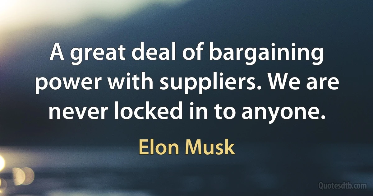 A great deal of bargaining power with suppliers. We are never locked in to anyone. (Elon Musk)