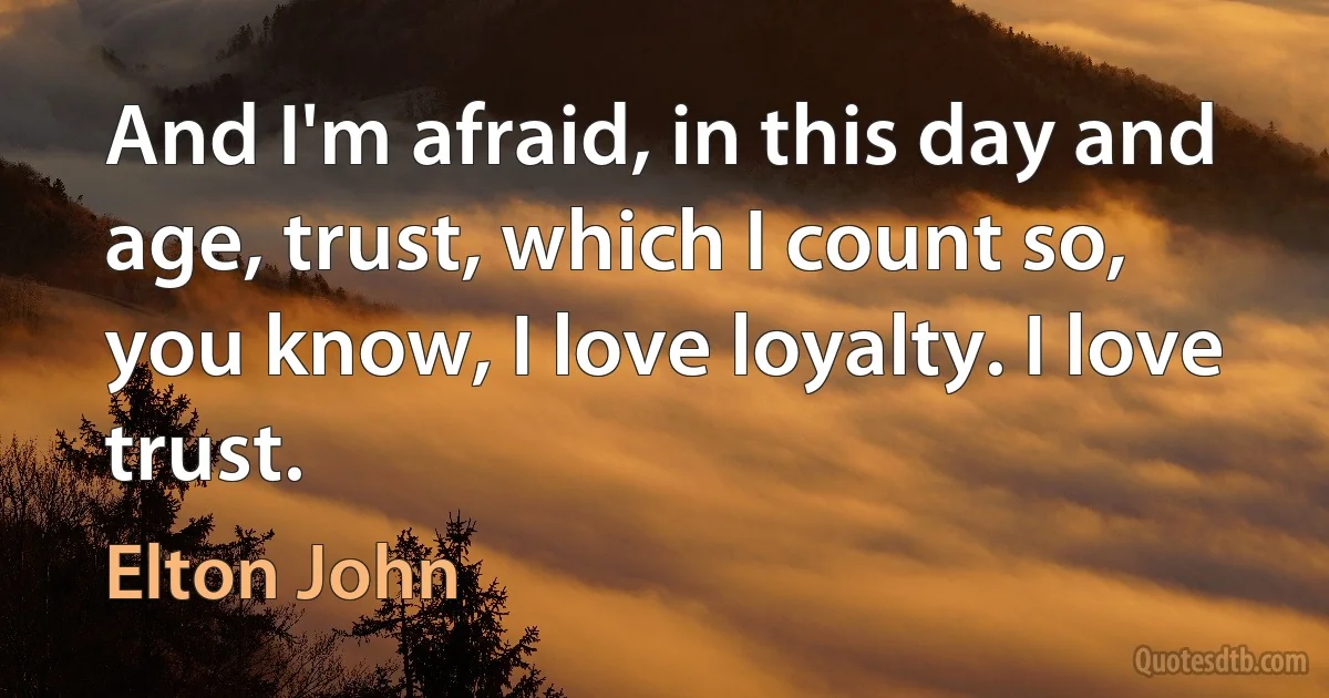 And I'm afraid, in this day and age, trust, which I count so, you know, I love loyalty. I love trust. (Elton John)