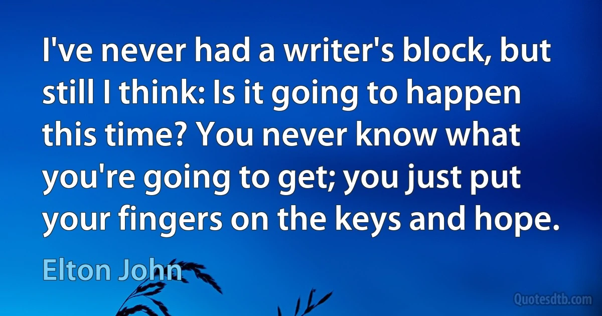 I've never had a writer's block, but still I think: Is it going to happen this time? You never know what you're going to get; you just put your fingers on the keys and hope. (Elton John)