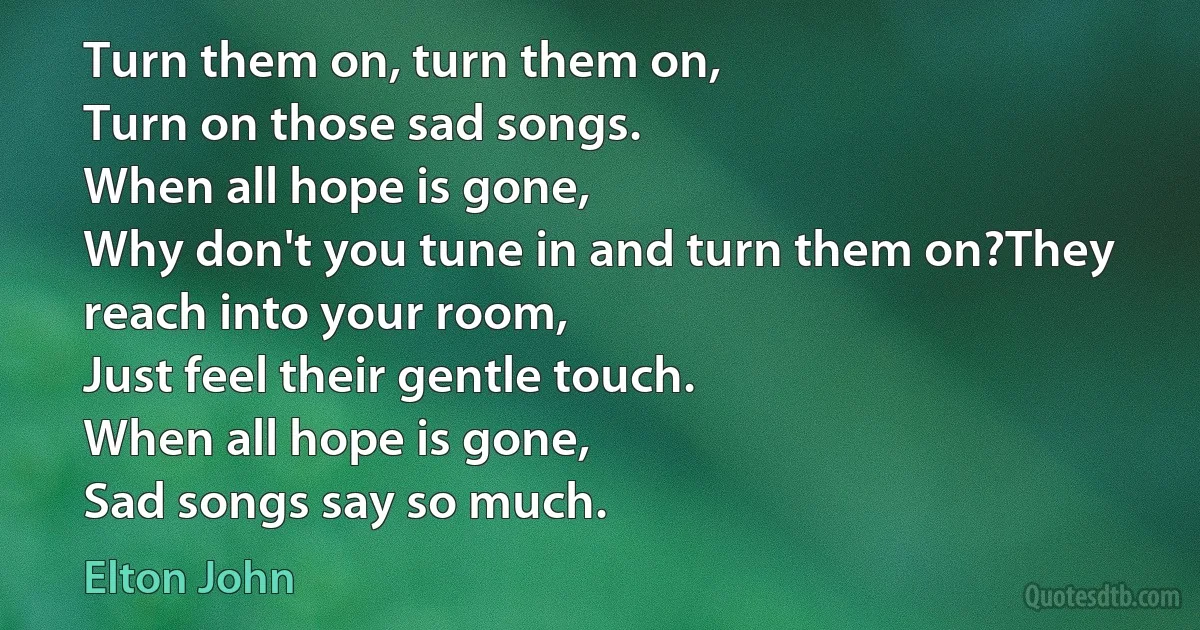 Turn them on, turn them on,
Turn on those sad songs.
When all hope is gone,
Why don't you tune in and turn them on?They reach into your room,
Just feel their gentle touch.
When all hope is gone,
Sad songs say so much. (Elton John)