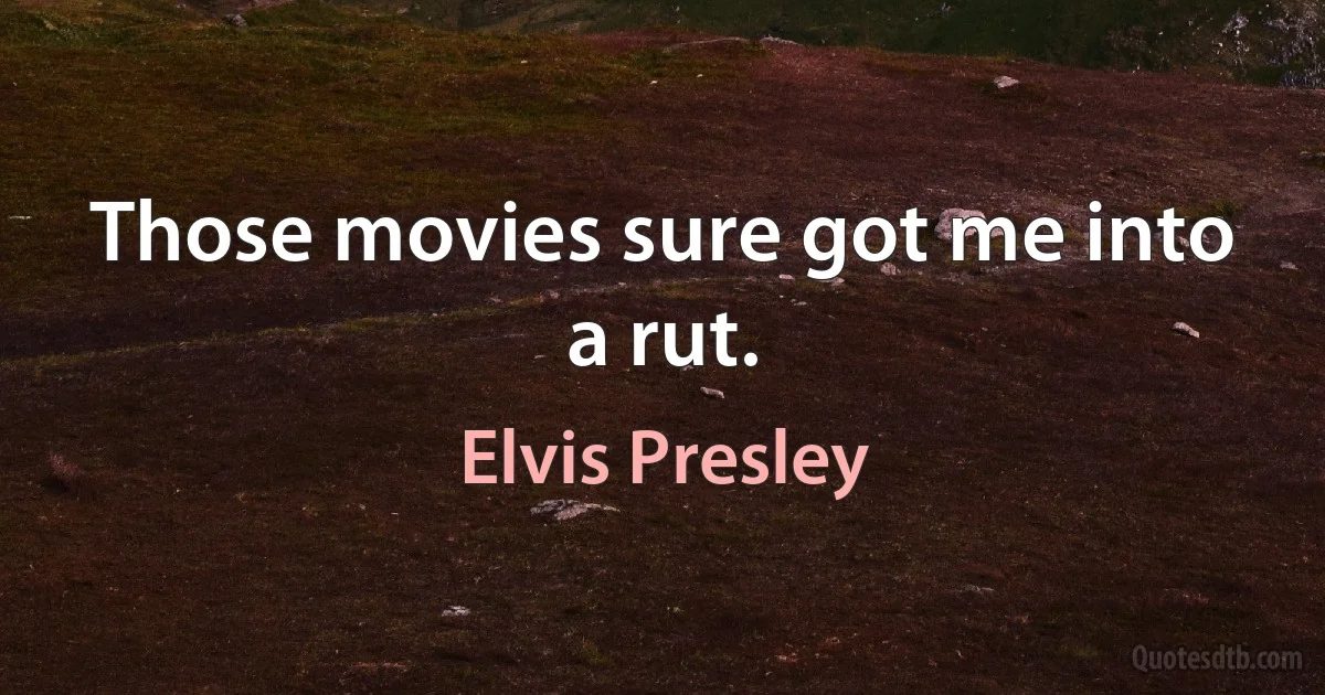 Those movies sure got me into a rut. (Elvis Presley)