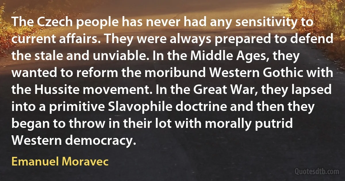 The Czech people has never had any sensitivity to current affairs. They were always prepared to defend the stale and unviable. In the Middle Ages, they wanted to reform the moribund Western Gothic with the Hussite movement. In the Great War, they lapsed into a primitive Slavophile doctrine and then they began to throw in their lot with morally putrid Western democracy. (Emanuel Moravec)