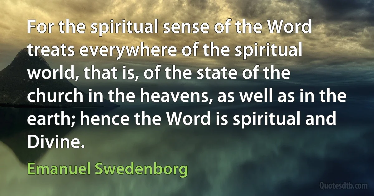 For the spiritual sense of the Word treats everywhere of the spiritual world, that is, of the state of the church in the heavens, as well as in the earth; hence the Word is spiritual and Divine. (Emanuel Swedenborg)