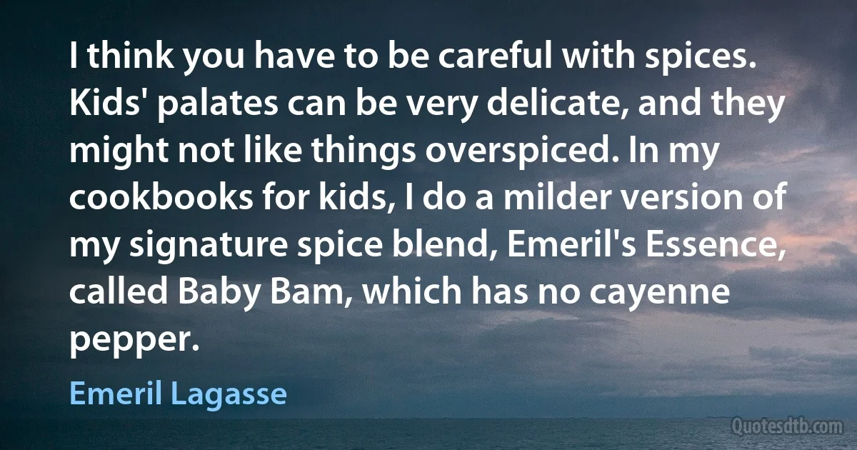 I think you have to be careful with spices. Kids' palates can be very delicate, and they might not like things overspiced. In my cookbooks for kids, I do a milder version of my signature spice blend, Emeril's Essence, called Baby Bam, which has no cayenne pepper. (Emeril Lagasse)