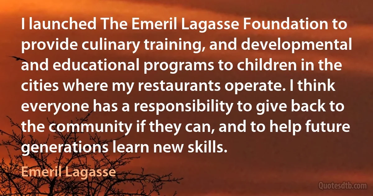 I launched The Emeril Lagasse Foundation to provide culinary training, and developmental and educational programs to children in the cities where my restaurants operate. I think everyone has a responsibility to give back to the community if they can, and to help future generations learn new skills. (Emeril Lagasse)