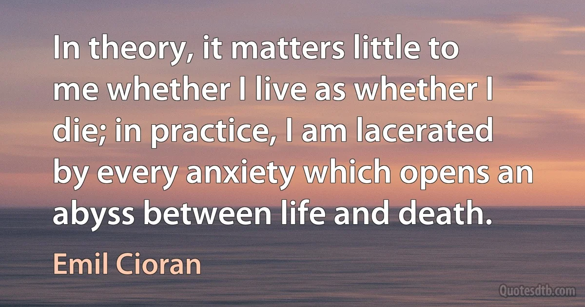 In theory, it matters little to me whether I live as whether I die; in practice, I am lacerated by every anxiety which opens an abyss between life and death. (Emil Cioran)