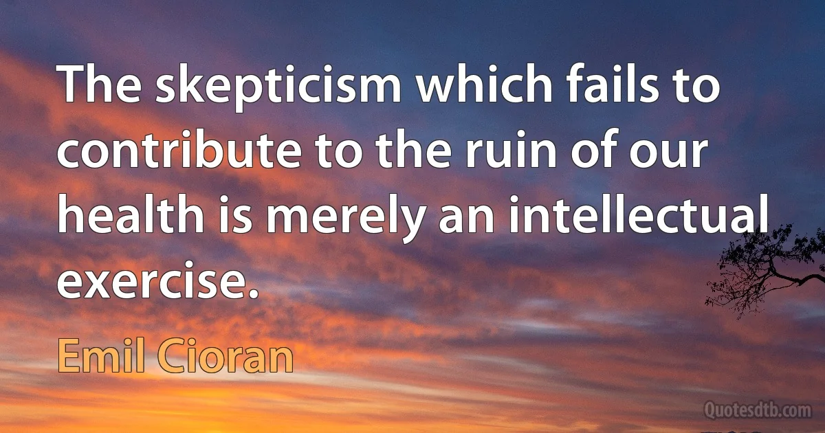 The skepticism which fails to contribute to the ruin of our health is merely an intellectual exercise. (Emil Cioran)