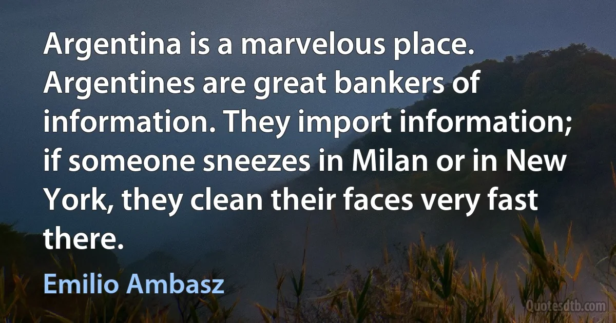 Argentina is a marvelous place. Argentines are great bankers of information. They import information; if someone sneezes in Milan or in New York, they clean their faces very fast there. (Emilio Ambasz)