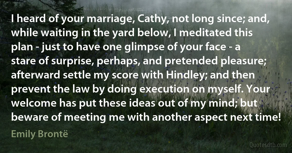 I heard of your marriage, Cathy, not long since; and, while waiting in the yard below, I meditated this plan - just to have one glimpse of your face - a stare of surprise, perhaps, and pretended pleasure; afterward settle my score with Hindley; and then prevent the law by doing execution on myself. Your welcome has put these ideas out of my mind; but beware of meeting me with another aspect next time! (Emily Brontë)