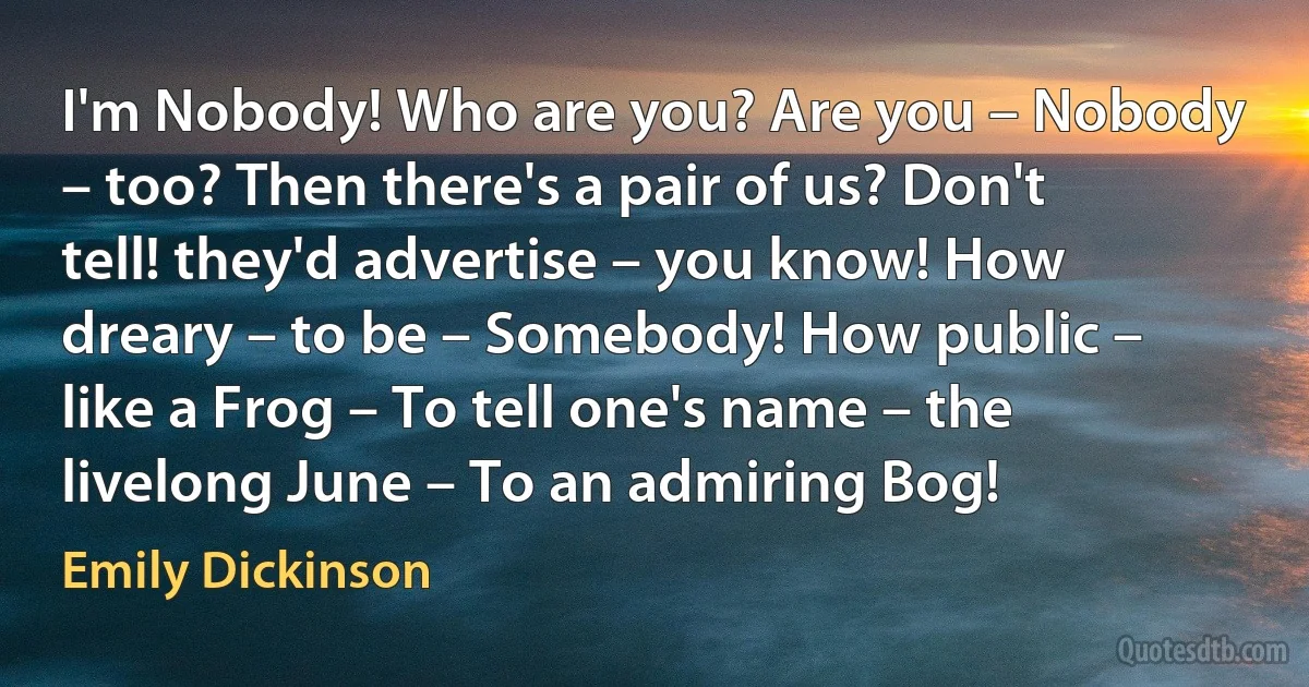 I'm Nobody! Who are you? Are you – Nobody – too? Then there's a pair of us? Don't tell! they'd advertise – you know! How dreary – to be – Somebody! How public – like a Frog – To tell one's name – the livelong June – To an admiring Bog! (Emily Dickinson)