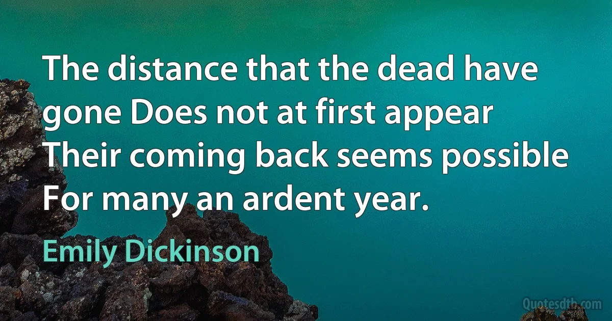 The distance that the dead have gone Does not at first appear Their coming back seems possible For many an ardent year. (Emily Dickinson)