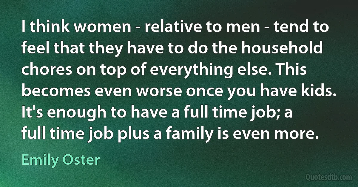 I think women - relative to men - tend to feel that they have to do the household chores on top of everything else. This becomes even worse once you have kids. It's enough to have a full time job; a full time job plus a family is even more. (Emily Oster)