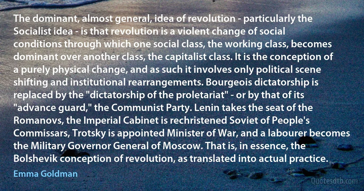 The dominant, almost general, idea of revolution - particularly the Socialist idea - is that revolution is a violent change of social conditions through which one social class, the working class, becomes dominant over another class, the capitalist class. It is the conception of a purely physical change, and as such it involves only political scene shifting and institutional rearrangements. Bourgeois dictatorship is replaced by the "dictatorship of the proletariat" - or by that of its "advance guard," the Communist Party. Lenin takes the seat of the Romanovs, the Imperial Cabinet is rechristened Soviet of People's Commissars, Trotsky is appointed Minister of War, and a labourer becomes the Military Governor General of Moscow. That is, in essence, the Bolshevik conception of revolution, as translated into actual practice. (Emma Goldman)