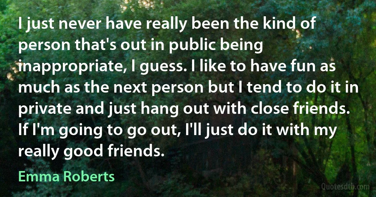 I just never have really been the kind of person that's out in public being inappropriate, I guess. I like to have fun as much as the next person but I tend to do it in private and just hang out with close friends. If I'm going to go out, I'll just do it with my really good friends. (Emma Roberts)