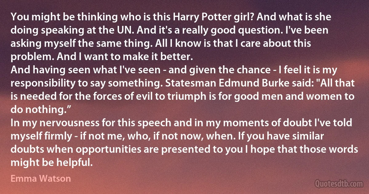 You might be thinking who is this Harry Potter girl? And what is she doing speaking at the UN. And it's a really good question. I've been asking myself the same thing. All I know is that I care about this problem. And I want to make it better.
And having seen what I've seen - and given the chance - I feel it is my responsibility to say something. Statesman Edmund Burke said: "All that is needed for the forces of evil to triumph is for good men and women to do nothing.”
In my nervousness for this speech and in my moments of doubt I've told myself firmly - if not me, who, if not now, when. If you have similar doubts when opportunities are presented to you I hope that those words might be helpful. (Emma Watson)