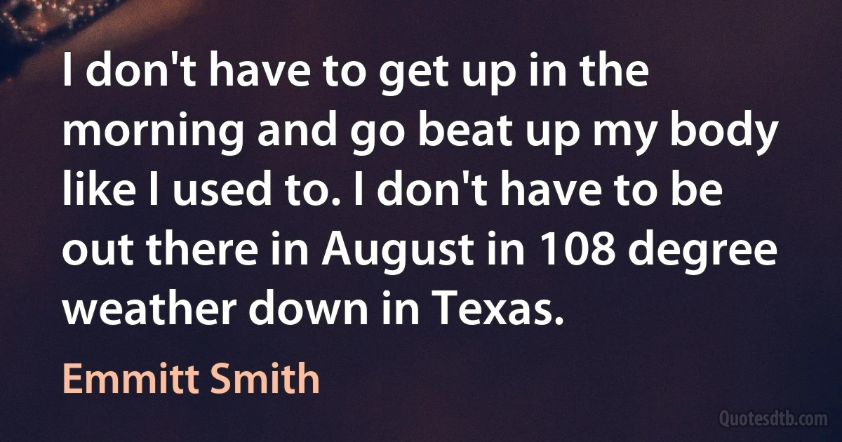 I don't have to get up in the morning and go beat up my body like I used to. I don't have to be out there in August in 108 degree weather down in Texas. (Emmitt Smith)