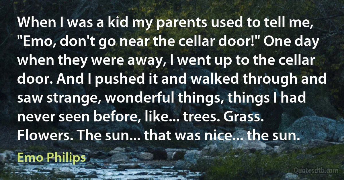 When I was a kid my parents used to tell me, "Emo, don't go near the cellar door!" One day when they were away, I went up to the cellar door. And I pushed it and walked through and saw strange, wonderful things, things I had never seen before, like... trees. Grass. Flowers. The sun... that was nice... the sun. (Emo Philips)