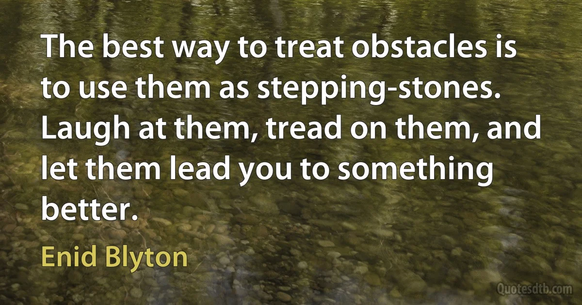 The best way to treat obstacles is to use them as stepping-stones. Laugh at them, tread on them, and let them lead you to something better. (Enid Blyton)