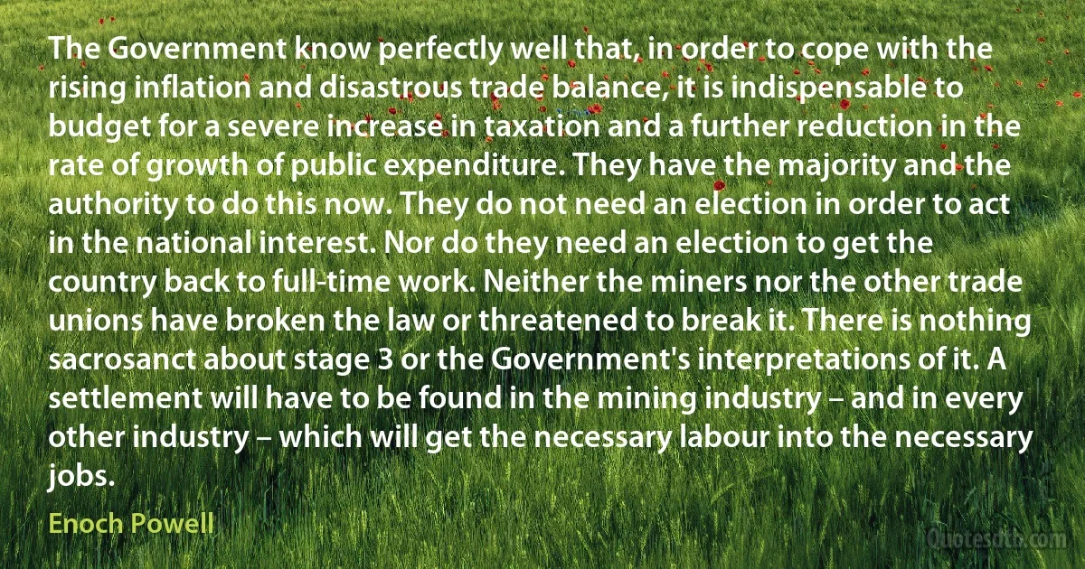 The Government know perfectly well that, in order to cope with the rising inflation and disastrous trade balance, it is indispensable to budget for a severe increase in taxation and a further reduction in the rate of growth of public expenditure. They have the majority and the authority to do this now. They do not need an election in order to act in the national interest. Nor do they need an election to get the country back to full-time work. Neither the miners nor the other trade unions have broken the law or threatened to break it. There is nothing sacrosanct about stage 3 or the Government's interpretations of it. A settlement will have to be found in the mining industry – and in every other industry – which will get the necessary labour into the necessary jobs. (Enoch Powell)