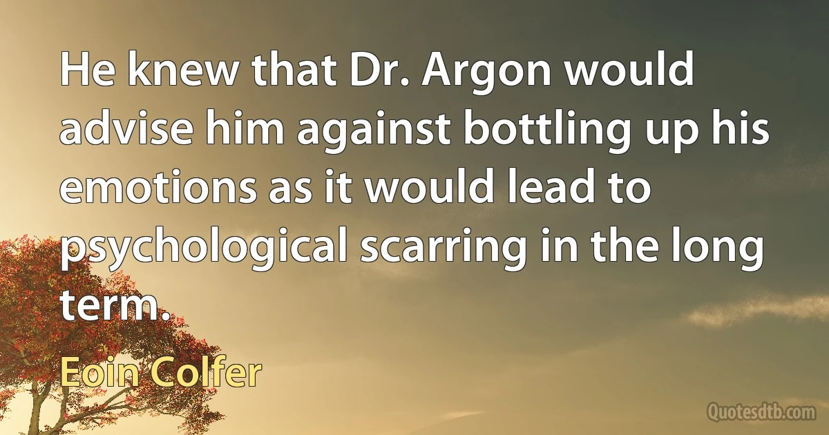 He knew that Dr. Argon would advise him against bottling up his emotions as it would lead to psychological scarring in the long term. (Eoin Colfer)