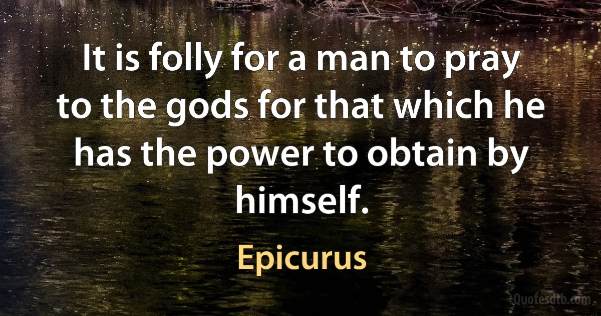 It is folly for a man to pray to the gods for that which he has the power to obtain by himself. (Epicurus)