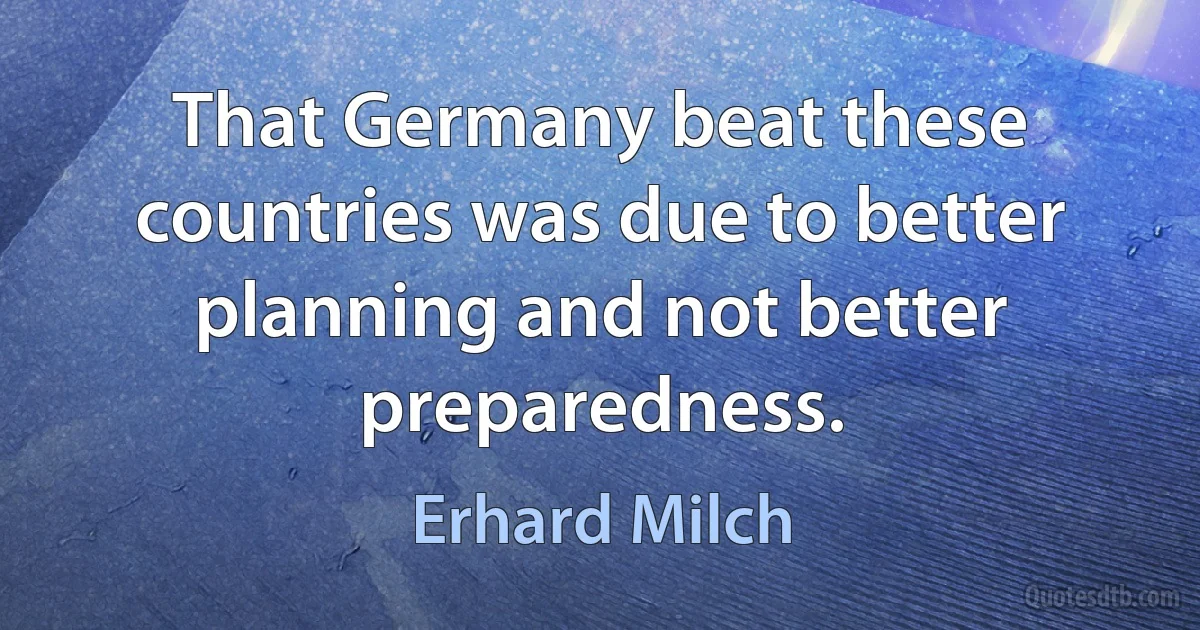 That Germany beat these countries was due to better planning and not better preparedness. (Erhard Milch)