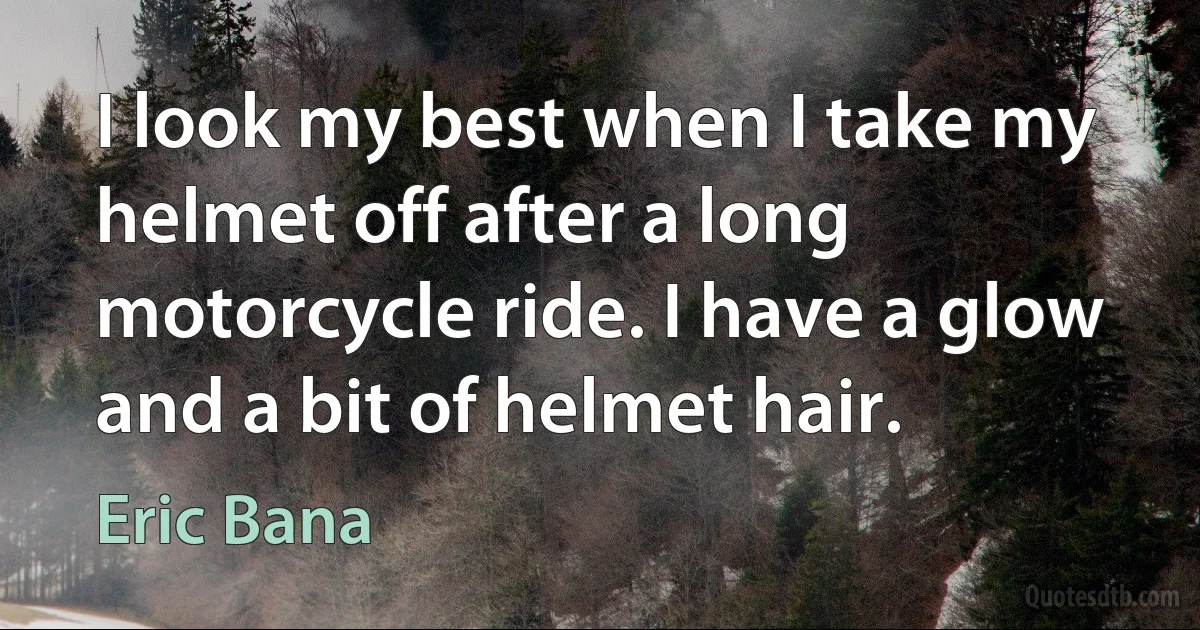 I look my best when I take my helmet off after a long motorcycle ride. I have a glow and a bit of helmet hair. (Eric Bana)