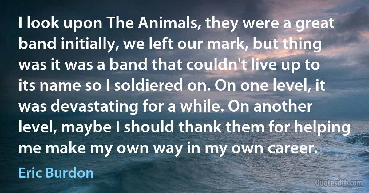 I look upon The Animals, they were a great band initially, we left our mark, but thing was it was a band that couldn't live up to its name so I soldiered on. On one level, it was devastating for a while. On another level, maybe I should thank them for helping me make my own way in my own career. (Eric Burdon)